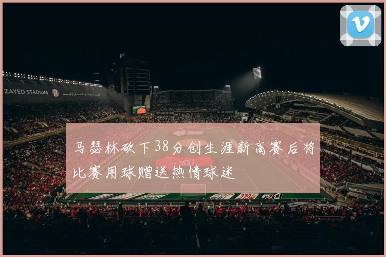 马瑟林砍下38分创生涯新高赛后将比赛用球赠送热情球迷