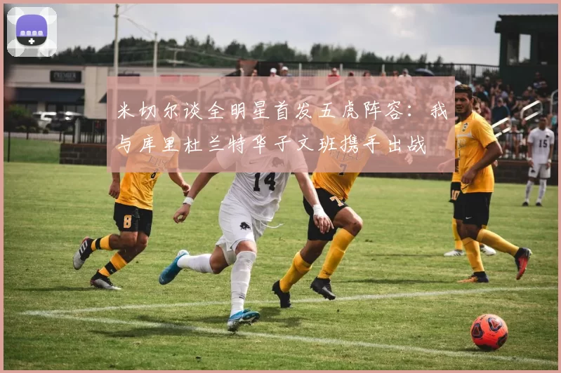 米切尔谈全明星首发五虎阵容：我与库里杜兰特华子文班携手出战
