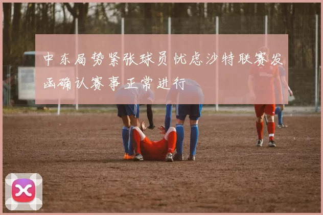 中东局势紧张球员忧虑沙特联赛发函确认赛事正常进行