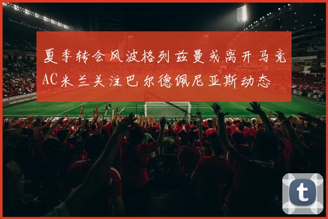 夏季转会风波格列兹曼或离开马竞AC米兰关注巴尔德佩尼亚斯动态