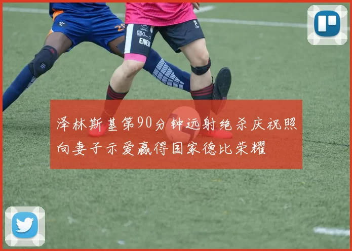 泽林斯基第90分钟远射绝杀庆祝照向妻子示爱赢得国家德比荣耀