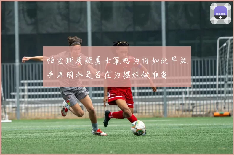 帕金斯质疑勇士策略为何如此早放弃库明加是否在为摆烂做准备