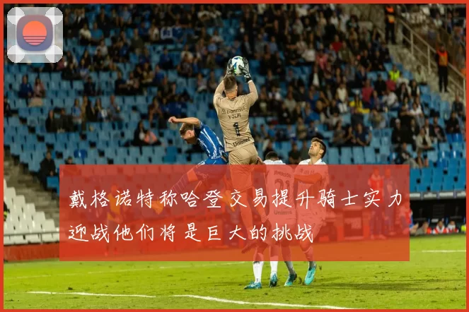 戴格诺特称哈登交易提升骑士实力迎战他们将是巨大的挑战