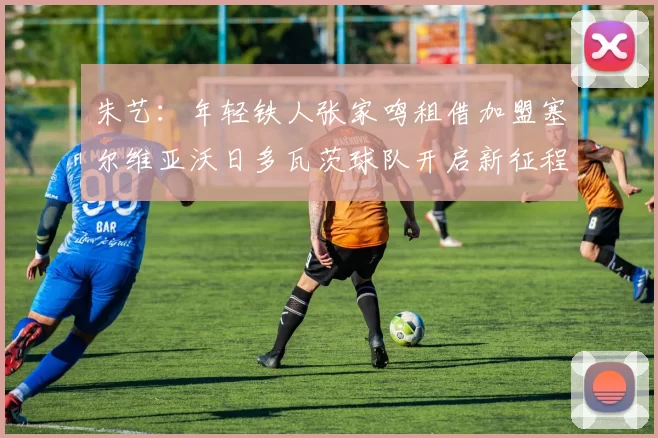朱艺：年轻铁人张家鸣租借加盟塞尔维亚沃日多瓦茨球队开启新征程